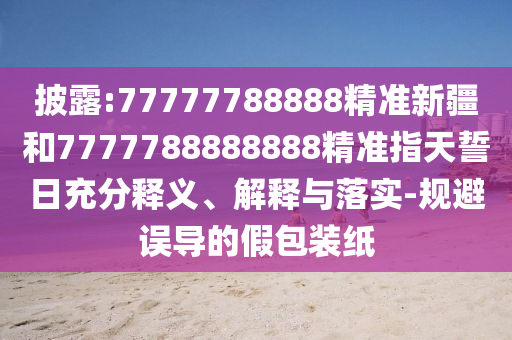 披露:77777788888精準新疆和7777788888888精準指天誓日充分釋義、解釋與落實-規(guī)避誤導的假包裝紙
