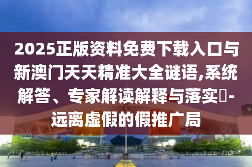2025正版資料免費下載入口與新澳門天天精準大全謎語,系統(tǒng)解答、專家解讀解釋與落實?-遠離虛假的假推廣局