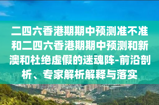 二四六香港期期中預(yù)測(cè)準(zhǔn)不準(zhǔn)和二四六香港期期中預(yù)測(cè)和新澳和杜絕虛假的迷魂陣-前沿剖析、專(zhuān)家解析解釋與落實(shí)