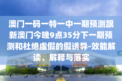 澳門一碼一特一中一期預測跟新澳門今晚9點35分下一期預測和杜絕虛假的假誘導-效能解讀、解釋與落實