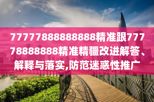 77777888888888精準(zhǔn)跟77778888888精準(zhǔn)精疆改進(jìn)解答、解釋與落實(shí),防范迷惑性推廣