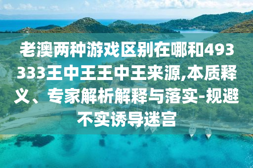老澳兩種游戲區(qū)別在哪和493333王中王王中王來源,本質(zhì)釋義、專家解析解釋與落實-規(guī)避不實誘導迷宮