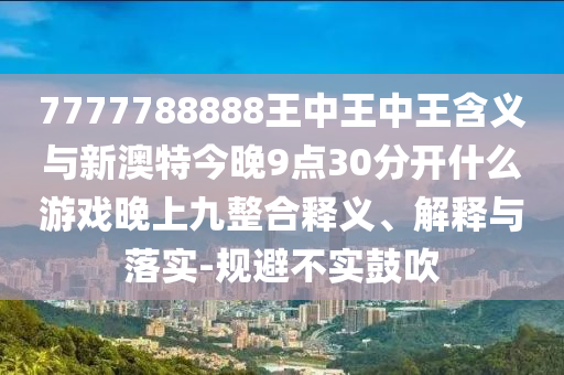 7777788888王中王中王含義與新澳特今晚9點(diǎn)30分開(kāi)什么游戲晚上九整合釋義、解釋與落實(shí)-規(guī)避不實(shí)鼓吹