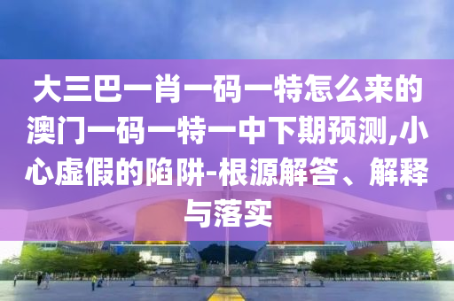 大三巴一肖一碼一特怎么來的澳門一碼一特一中下期預(yù)測,小心虛假的陷阱-根源解答、解釋與落實