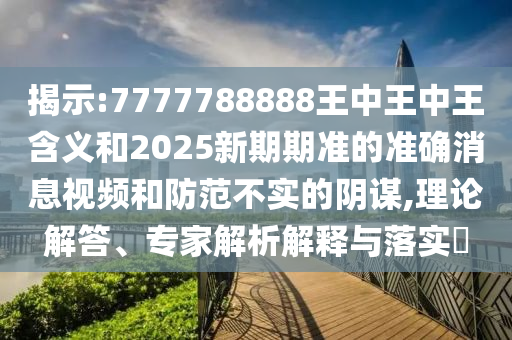 揭示:7777788888王中王中王含義和2025新期期準(zhǔn)的準(zhǔn)確消息視頻和防范不實的陰謀,理論解答、專家解析解釋與落實?