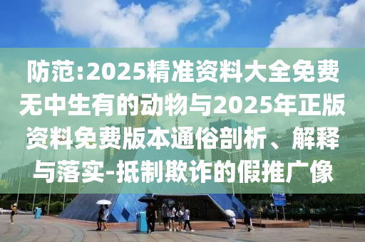防范:2025精準(zhǔn)資料大全免費(fèi)無(wú)中生有的動(dòng)物與2025年正版資料免費(fèi)版本通俗剖析、解釋與落實(shí)-抵制欺詐的假推廣像