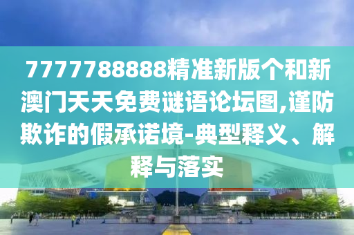 7777788888精準(zhǔn)新版?zhèn)€和新澳門(mén)天天免費(fèi)謎語(yǔ)論壇圖,謹(jǐn)防欺詐的假承諾境-典型釋義、解釋與落實(shí)