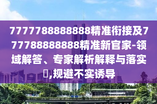 7777788888888精準(zhǔn)銜接及777788888888精準(zhǔn)新官家-領(lǐng)域解答、專家解析解釋與落實(shí)?,規(guī)避不實(shí)誘導(dǎo)
