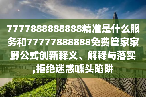 7777888888888精準(zhǔn)是什么服務(wù)和77777888888免費管家家野公式創(chuàng)新釋義、解釋與落實,拒絕迷惑噱頭陷阱