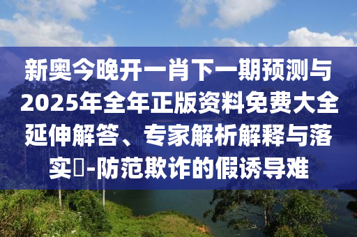 新奧今晚開一肖下一期預(yù)測(cè)與2025年全年正版資料免費(fèi)大全延伸解答、專家解析解釋與落實(shí)?-防范欺詐的假誘導(dǎo)難