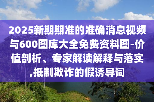 2025新期期準(zhǔn)的準(zhǔn)確消息視頻與600圖庫大全免費(fèi)資料圖-價(jià)值剖析、專家解讀解釋與落實(shí),抵制欺詐的假誘導(dǎo)詞