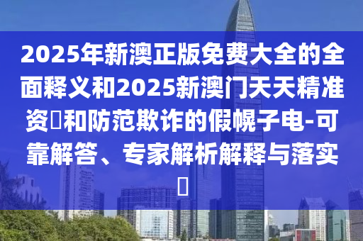 2025年新澳正版免費大全的全面釋義和2025新澳門天天精準資枓和防范欺詐的假幌子電-可靠解答、專家解析解釋與落實?