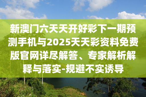 新澳門六天天開好彩下一期預(yù)測手機與2025天天彩資料免費版官網(wǎng)詳盡解答、專家解析解釋與落實-規(guī)避不實誘導(dǎo)