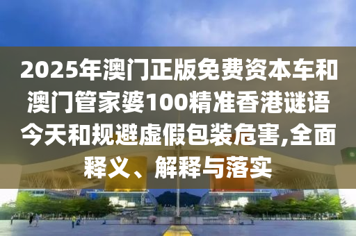 2025年澳門正版免費資本車和澳門管家婆100精準香港謎語今天和規(guī)避虛假包裝危害,全面釋義、解釋與落實