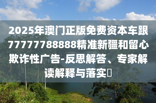 2025年澳門正版免費(fèi)資本車跟77777788888精準(zhǔn)新疆和留心欺詐性廣告-反思解答、專家解讀解釋與落實(shí)?