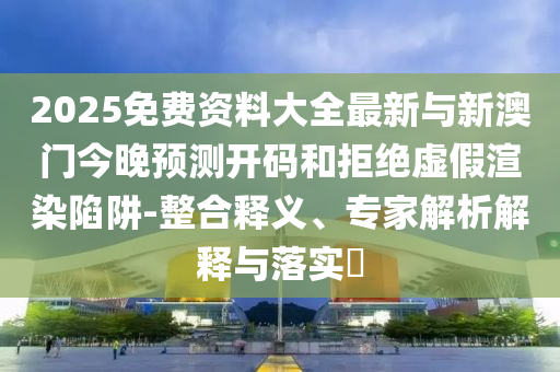 2025免費(fèi)資料大全最新與新澳門今晚預(yù)測(cè)開碼和拒絕虛假渲染陷阱-整合釋義、專家解析解釋與落實(shí)?