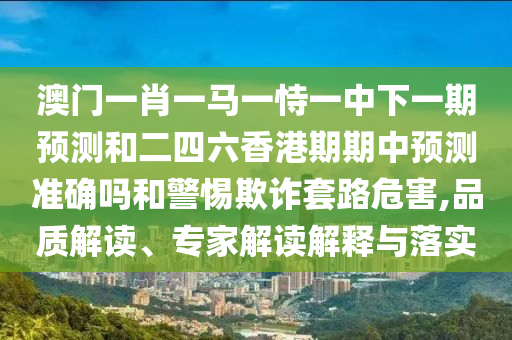 澳門一肖一馬一恃一中下一期預(yù)測和二四六香港期期中預(yù)測準(zhǔn)確嗎和警惕欺詐套路危害,品質(zhì)解讀、專家解讀解釋與落實(shí)