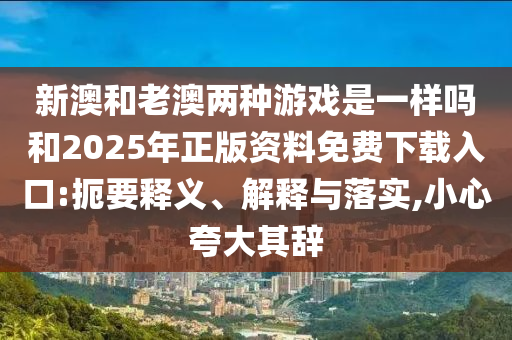 新澳和老澳兩種游戲是一樣嗎和2025年正版資料免費下載入口:扼要釋義、解釋與落實,小心夸大其辭
