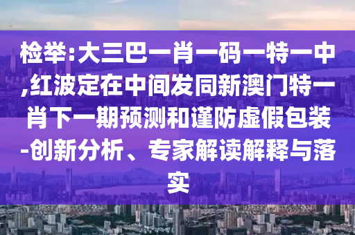 檢舉:大三巴一肖一碼一特一中,紅波定在中間發(fā)同新澳門特一肖下一期預測和謹防虛假包裝-創(chuàng)新分析、專家解讀解釋與落實