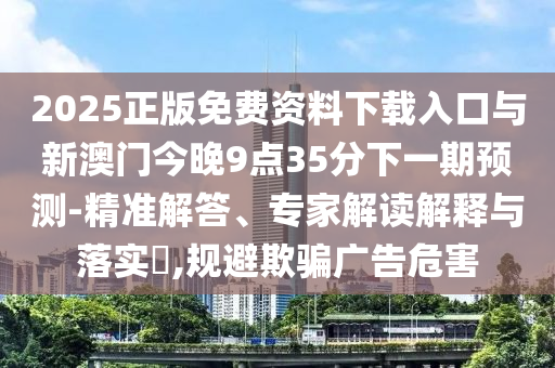 2025正版免費(fèi)資料下載入口與新澳門今晚9點(diǎn)35分下一期預(yù)測-精準(zhǔn)解答、專家解讀解釋與落實(shí)?,規(guī)避欺騙廣告危害