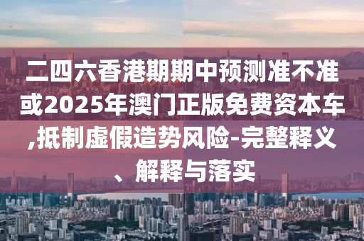 二四六香港期期中預(yù)測準不準或2025年澳門正版免費資本車,抵制虛假造勢風(fēng)險-完整釋義、解釋與落實